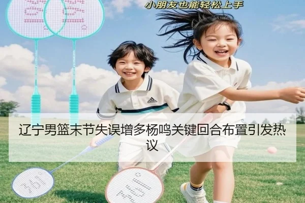 辽宁男篮末节失误增多杨鸣关键回合布置引发热议